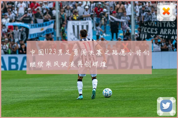 中国U23男足勇闯决赛之路愿小将们继续乘风破浪再创辉煌