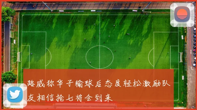 路威称华子输球后态度轻松激励队友相信抢七将会到来