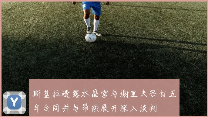 斯基拉透露水晶宫与谢里夫签订五年合同并与昂热展开深入谈判