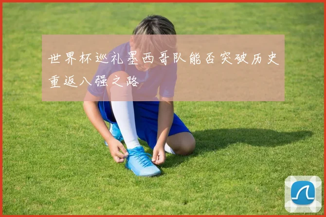 世界杯巡礼墨西哥队能否突破历史重返八强之路