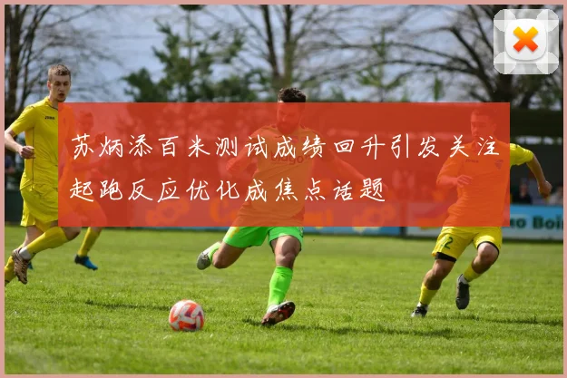 苏炳添百米测试成绩回升引发关注起跑反应优化成焦点话题