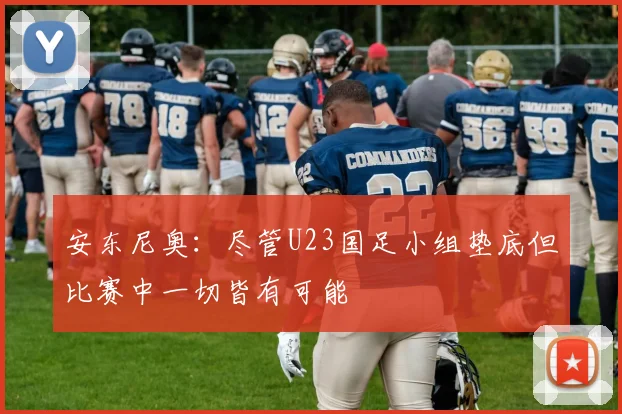 安东尼奥：尽管U23国足小组垫底但比赛中一切皆有可能