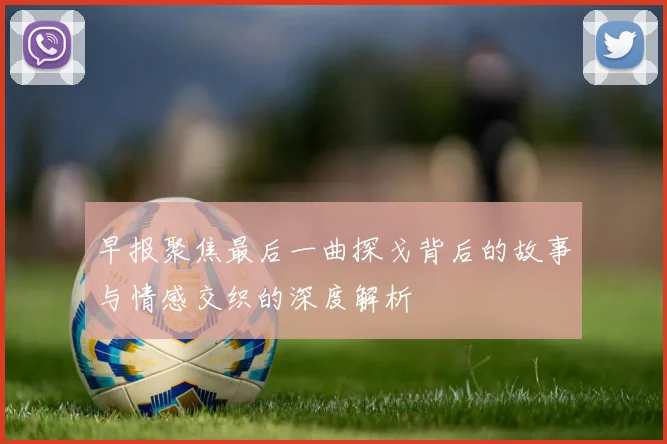 早报聚焦最后一曲探戈背后的故事与情感交织的深度解析