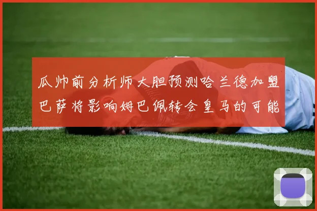 瓜帅前分析师大胆预测哈兰德加盟巴萨将影响姆巴佩转会皇马的可能性