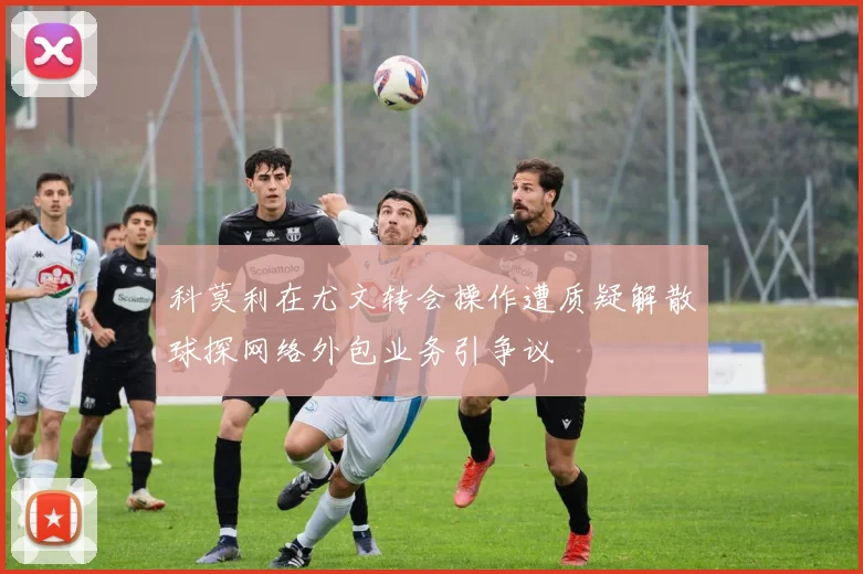 科莫利在尤文转会操作遭质疑解散球探网络外包业务引争议