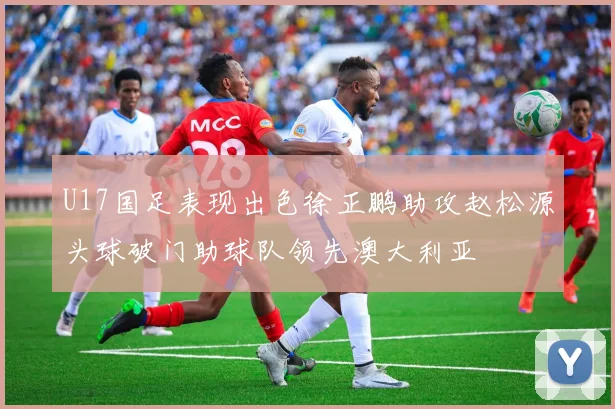 U17国足表现出色徐正鹏助攻赵松源头球破门助球队领先澳大利亚