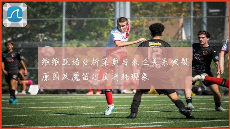 维维亚诺分析莱奥与米兰关系破裂原因及魔笛过度消耗现象