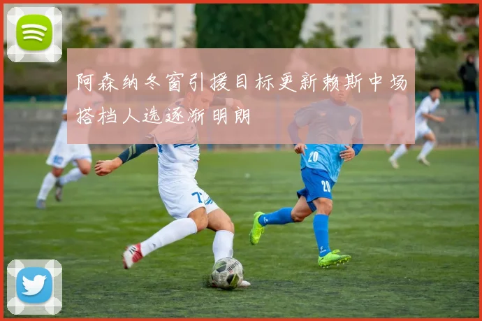 阿森纳冬窗引援目标更新赖斯中场搭档人选逐渐明朗