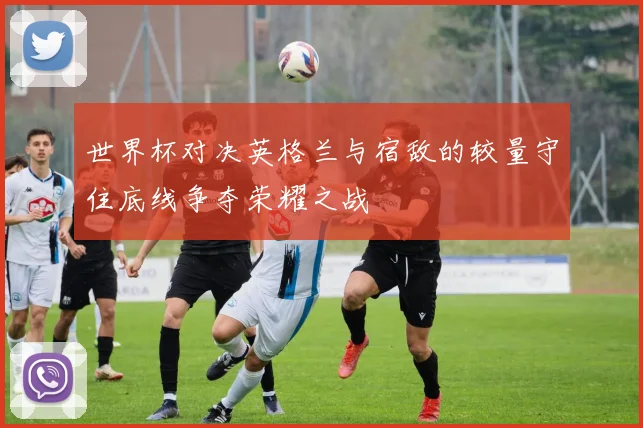 世界杯对决英格兰与宿敌的较量守住底线争夺荣耀之战