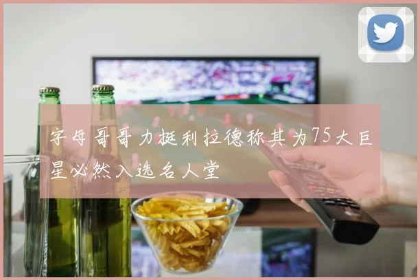 字母哥哥力挺利拉德称其为75大巨星必然入选名人堂