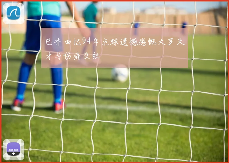 巴乔回忆94年点球遗憾感慨大罗天才与伤痛交织