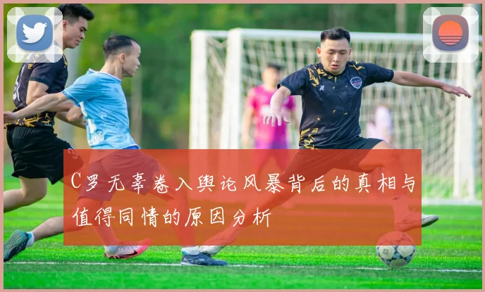 C罗无辜卷入舆论风暴背后的真相与值得同情的原因分析