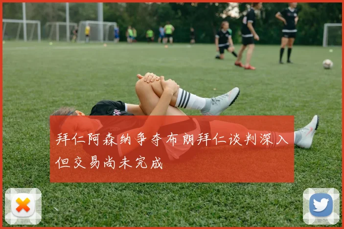 拜仁阿森纳争夺布朗拜仁谈判深入但交易尚未完成