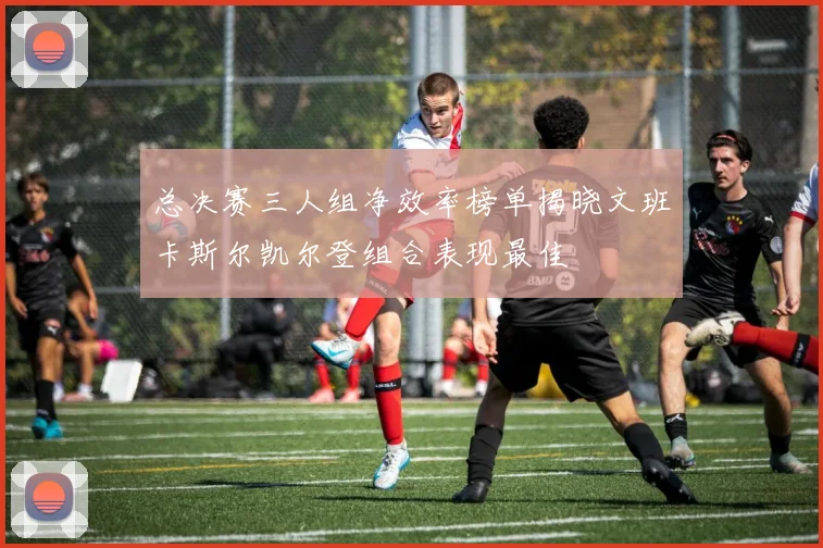 总决赛三人组净效率榜单揭晓文班卡斯尔凯尔登组合表现最佳