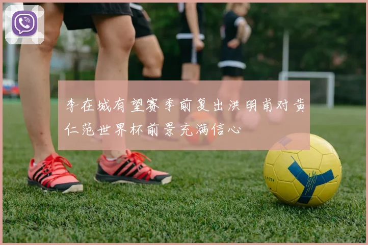 李在城有望赛季前复出洪明甫对黄仁范世界杯前景充满信心