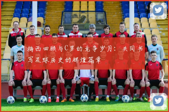 梅西回顾与C罗的竞争岁月：共同书写足球历史的辉煌篇章