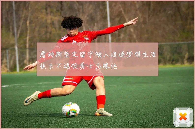 詹姆斯坚定留守湖人追逐梦想生活快乐不退役勇士无缘他