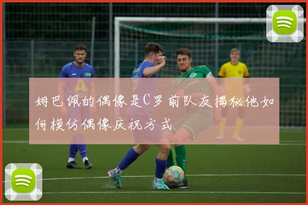 姆巴佩的偶像是C罗前队友揭秘他如何模仿偶像庆祝方式