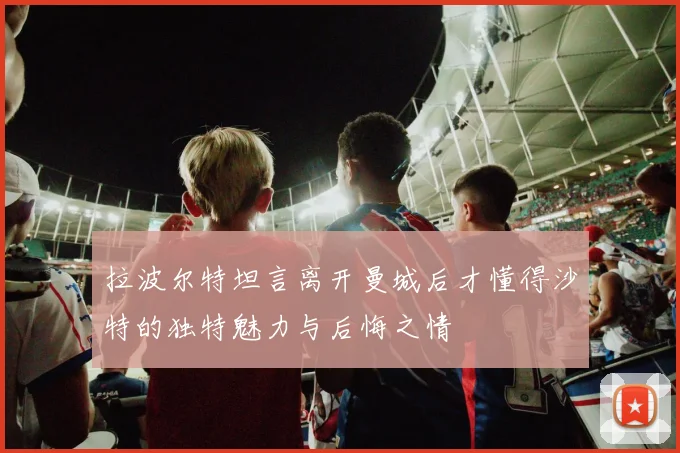 拉波尔特坦言离开曼城后才懂得沙特的独特魅力与后悔之情