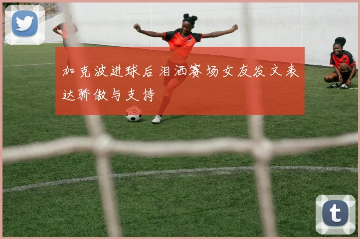 加克波进球后泪洒赛场女友发文表达骄傲与支持