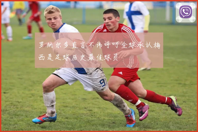罗纳尔多直言不讳呼吁全球承认梅西是足球历史最佳球员