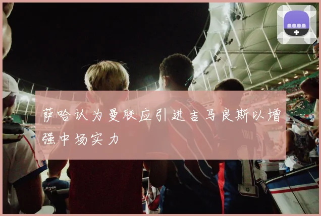 萨哈认为曼联应引进吉马良斯以增强中场实力