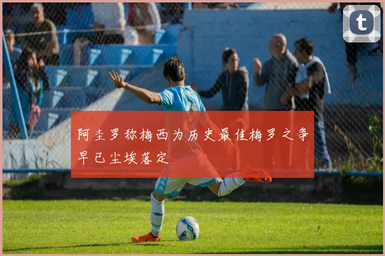 阿圭罗称梅西为历史最佳梅罗之争早已尘埃落定